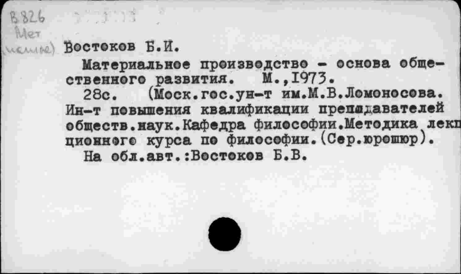 ﻿1\д<гг
Востоков Б.И.
Материальное производство - основа общественного развития. М.,1973.
28с. (Моск.гос.ун-т им.М.В.Ломоносова. Ин-т повышения квалификации преподавателей обществ.наук.Кафедра философии.Методика ле: ционног© курса по философии.(Сер.юрошюр).
На обл.авт.:Востоков Б.В.